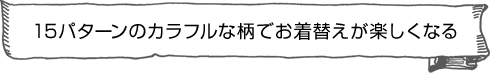15パターンのカラフルな柄でお着替えが楽しくなる