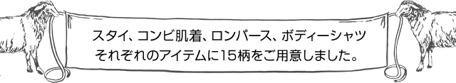 スタイ、コンビ肌着、ロンパース、ボディーシャツそれぞれのアイテムに15柄をご用意しました。