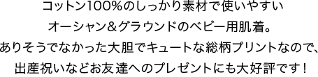 コットン100%のしっかり素材で使いやすいオーシャン&グラウンドのベビー用肌着。ありそうでなかった大胆でキュートな総柄プリントなので、出産祝いなどお友達へのプレゼントにも大好評です！